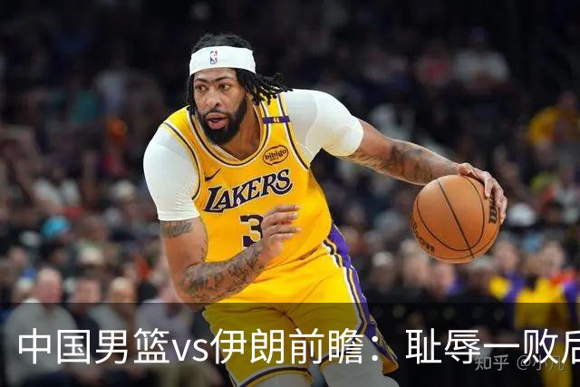 中国男篮vs伊朗前瞻：耻辱一败后需振作 胡金秋率队全力争铜牌